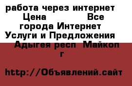 работа через интернет › Цена ­ 30 000 - Все города Интернет » Услуги и Предложения   . Адыгея респ.,Майкоп г.